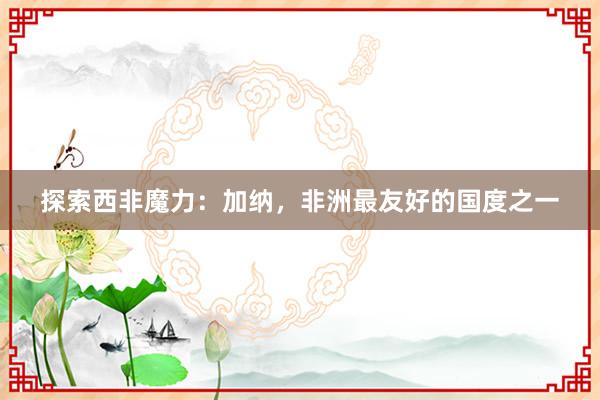 探索西非魔力：加纳，非洲最友好的国度之一